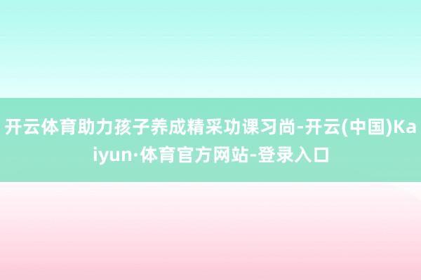 开云体育助力孩子养成精采功课习尚-开云(中国)Kaiyun·体育官方网站-登录入口