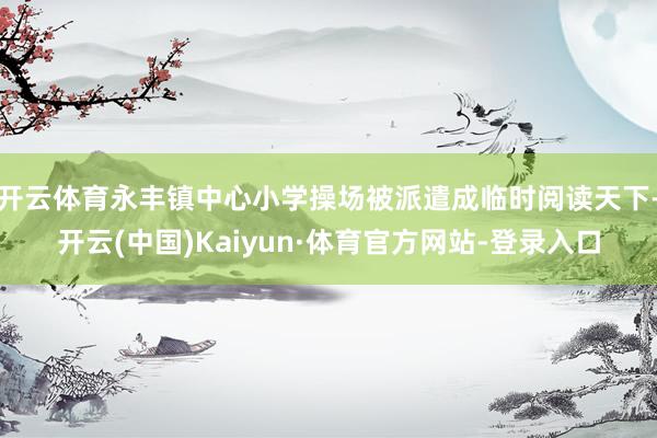 开云体育永丰镇中心小学操场被派遣成临时阅读天下-开云(中国)Kaiyun·体育官方网站-登录入口