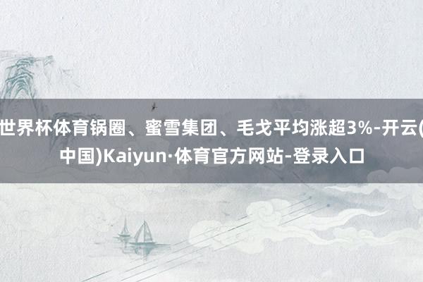 世界杯体育锅圈、蜜雪集团、毛戈平均涨超3%-开云(中国)Kaiyun·体育官方网站-登录入口