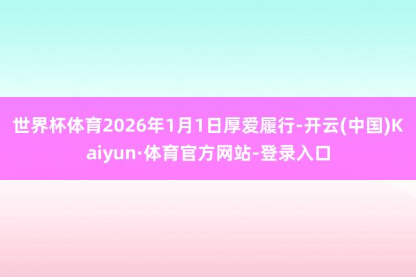 世界杯体育2026年1月1日厚爱履行-开云(中国)Kaiyun·体育官方网站-登录入口