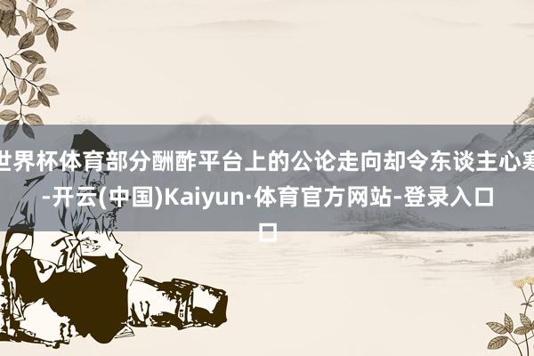 世界杯体育部分酬酢平台上的公论走向却令东谈主心寒-开云(中国)Kaiyun·体育官方网站-登录入口