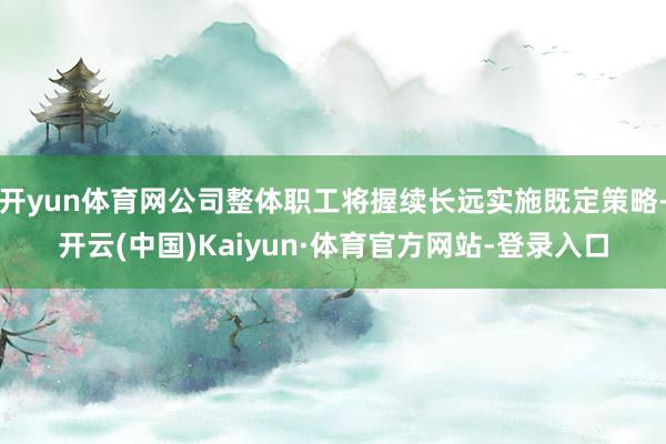 开yun体育网公司整体职工将握续长远实施既定策略-开云(中国)Kaiyun·体育官方网站-登录入口